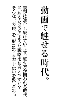 動画で魅せる時代。 表現は進化し続けています。魅せ方が問われる時代に、あなたはどのような戦略をお考えですか？ そんな、「表現」を「形」にするお手伝いを致します。